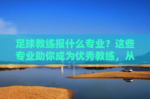 足球教练报什么专业?这些专业助你成为优秀教练,从理论到实践全方位培养