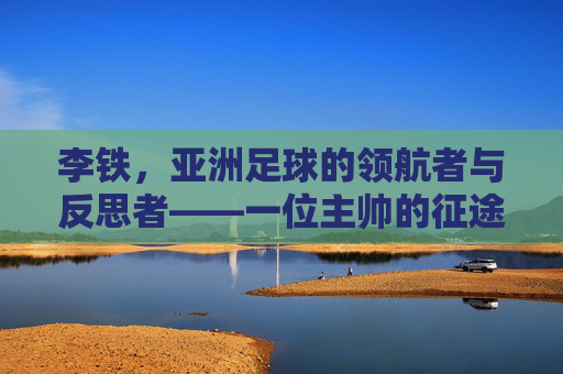 李铁,亚洲足球的领航者与反思者——一位主帅的征途与时代印记,李铁,亚洲足球的领航者与反思者——一位主帅的征途与时代印记