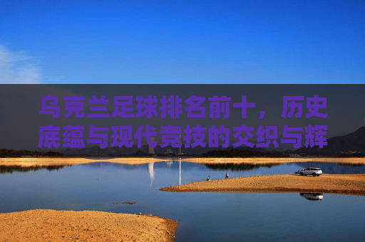 乌克兰足球排名前十，历史底蕴与现代竞技的交织与辉煌，乌克兰足球排名前十，历史底蕴与现代竞技的交织与辉煌