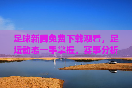 足球新闻免费下载观看，足坛动态一手掌握，赛事分析轻松get