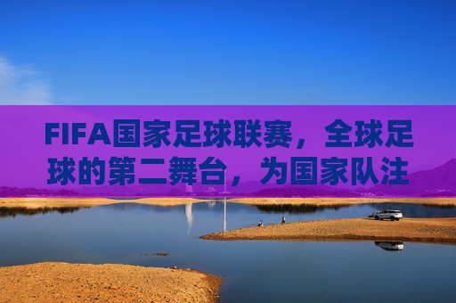 FIFA国家足球联赛,全球足球的第二舞台,为国家队注入新活力,FIFA国家足球联赛,全球足球第二舞台,为国家队注入新活力