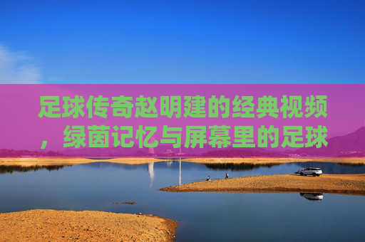 足球传奇赵明建的经典视频，绿茵记忆与屏幕里的足球哲学