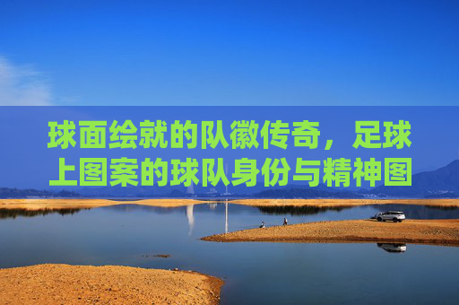 球面绘就的队徽传奇,足球上图案的球队身份与精神图腾