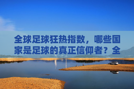 全球足球狂热指数,哪些国家是足球的真正信仰者?全球足球狂热指数,哪些国家是足球的真正信仰者?