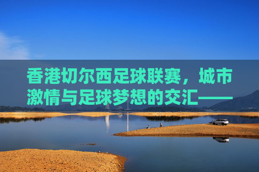 香港切尔西足球联赛,城市激情与足球梦想的交汇——香港本土足球的新动力,香港切尔西足球联赛,城市激情与足球梦想的交汇——香港本土足球的新动力