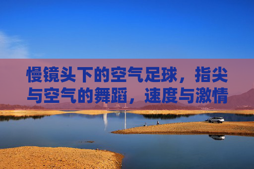 慢镜头下的空气足球,指尖与空气的舞蹈,速度与激情的凝固瞬间