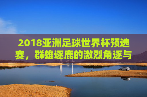 2018亚洲足球世界杯预选赛,群雄逐鹿的激烈角逐与亚洲足球的荣耀征程
