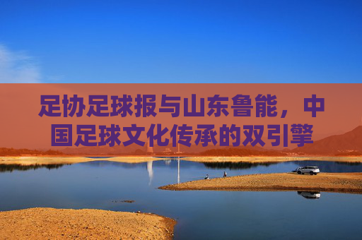 足协足球报与山东鲁能,中国足球文化传承的双引擎