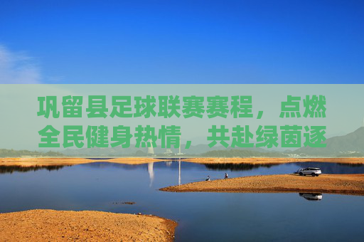 巩留县足球联赛赛程,点燃全民健身热情,共赴绿茵逐梦之旅