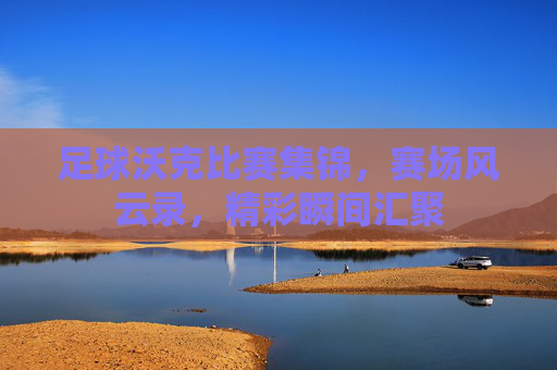 足球沃克比赛集锦,赛场风云录,精彩瞬间汇聚