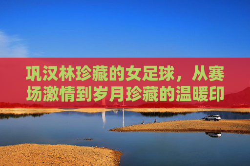巩汉林珍藏的女足球，从赛场激情到岁月珍藏的温暖印记，巩汉林珍藏的女足球，从赛场激情到岁月珍藏的温暖印记