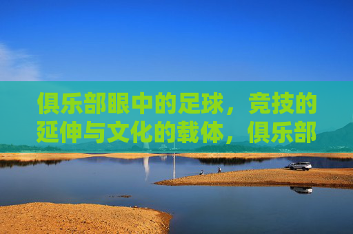 俱乐部眼中的足球,竞技的延伸与文化的载体,俱乐部眼中的足球,竞技的延伸与文化的载体
