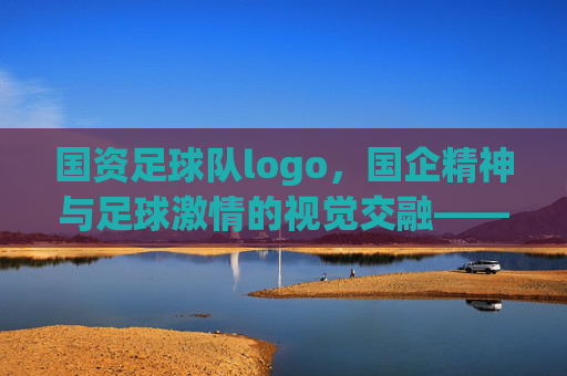 国资足球队logo,国企精神与足球激情的视觉交融——解码设计背后的文化内涵与时代意义,国资足球队logo,国企精神与足球激情的视觉交融——解码设计背后的文化内涵与时代意义