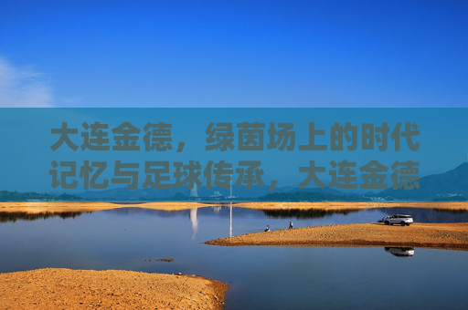 大连金德，绿茵场上的时代记忆与足球传承，大连金德，绿茵场上的时代记忆与足球传承