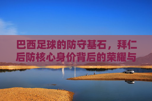 巴西足球的防守基石，拜仁后防核心身价背后的荣耀与市场价值，巴西足球防守基石，拜仁后防核心的身价荣耀与市场价值