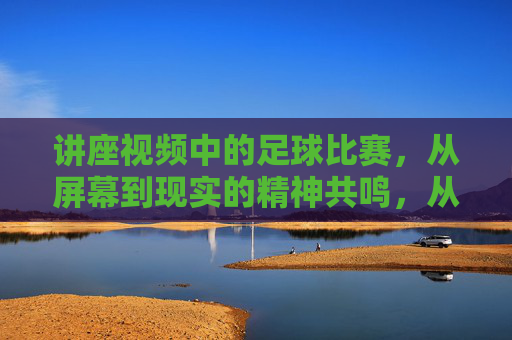 讲座视频中的足球比赛，从屏幕到现实的精神共鸣，从屏幕到现实的精神共鸣，讲座视频中的足球比赛