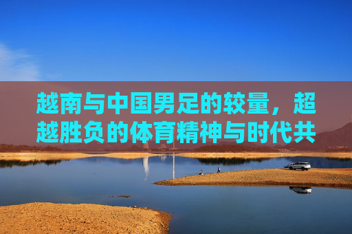 越南与中国男足的较量，超越胜负的体育精神与时代共鸣，越南与中国男足的较量，超越胜负的体育精神与时代共鸣