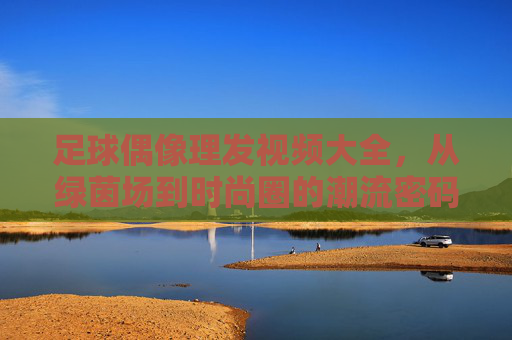 足球偶像理发视频大全,从绿茵场到时尚圈的潮流密码——球迷心中的造型变迁与精神共鸣,足球偶像理发视频大全,从绿茵场到时尚圈的潮流密码——球迷心中的造型变迁与精神共鸣