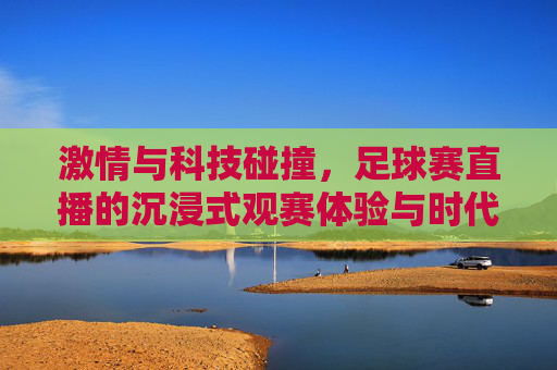 激情与科技碰撞，足球赛直播的沉浸式观赛体验与时代魅力，激情与科技碰撞，足球赛直播的沉浸式观赛体验与时代魅力