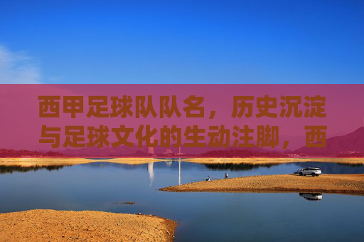 西甲足球队队名,历史沉淀与足球文化的生动注脚,西甲足球队队名,历史沉淀与足球文化的生动注脚