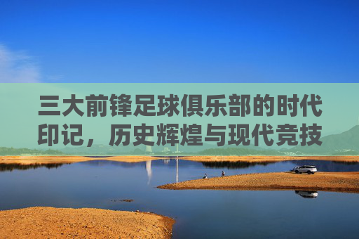三大前锋足球俱乐部的时代印记,历史辉煌与现代竞技的锋线霸权
