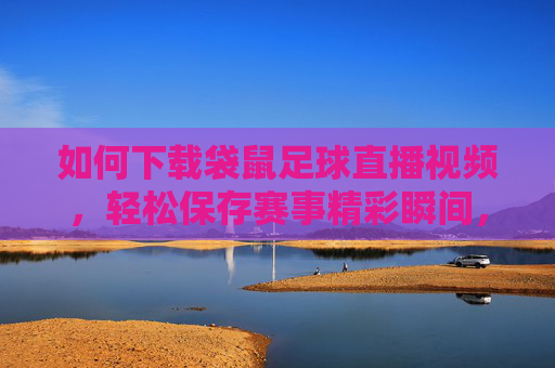 如何下载袋鼠足球直播视频,轻松保存赛事精彩瞬间,随时畅享足球盛宴