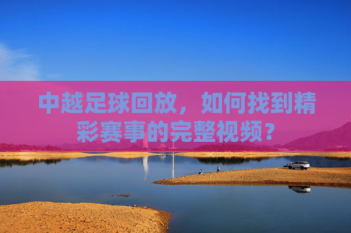中越足球回放,如何找到精彩赛事的完整视频?