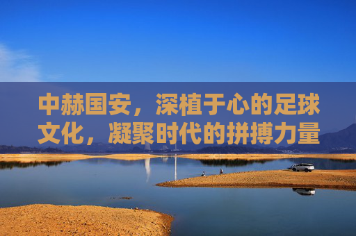 中赫国安，深植于心的足球文化，凝聚时代的拼搏力量