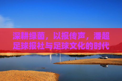 深耕绿茵，以报传声，潘超足球报社与足球文化的时代共鸣