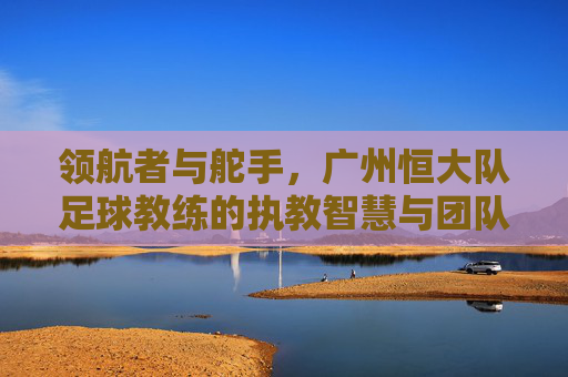 领航者与舵手，广州恒大队足球教练的执教智慧与团队引领力，领航者与舵手，广州恒大队足球教练的执教智慧与团队引领力