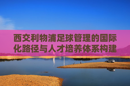 西交利物浦足球管理的国际化路径与人才培养体系构建——探索校园足球与职业足球的衔接模式