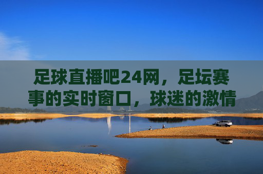 足球直播吧24网，足坛赛事的实时窗口，球迷的激情家园——解码足球直播的新选择，足球直播吧24网，足坛赛事的实时窗口，球迷的激情家园——解码足球直播的新选择