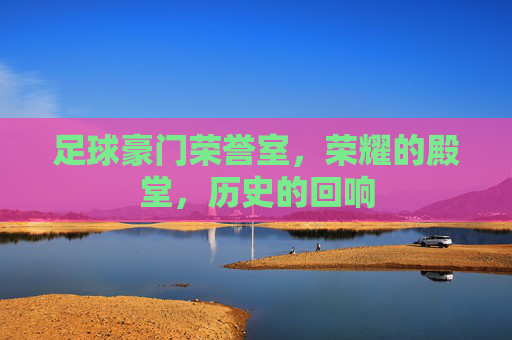 足球豪门荣誉室,荣耀的殿堂,历史的回响