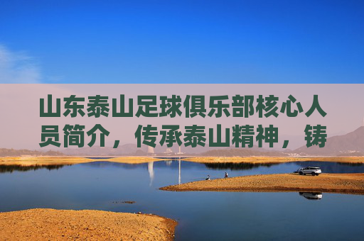 山东泰山足球俱乐部核心人员简介，传承泰山精神，铸就中超新辉煌，山东泰山足球俱乐部核心人员简介，传承泰山精神，铸就中超新辉煌