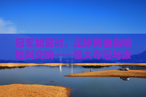 冠军加冕时,足球舞曲奏响胜利交响——恒大夺冠与激情音乐的完美融合