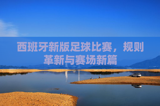 西班牙新版足球比赛,规则革新与赛场新篇