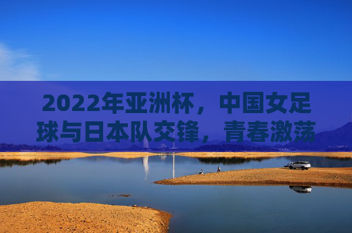 2022年亚洲杯，中国女足球与日本队交锋，青春激荡与坚韧不拔的较量，2022亚洲杯，中国女足球与日本队交锋，青春激荡与坚韧不拔的较量