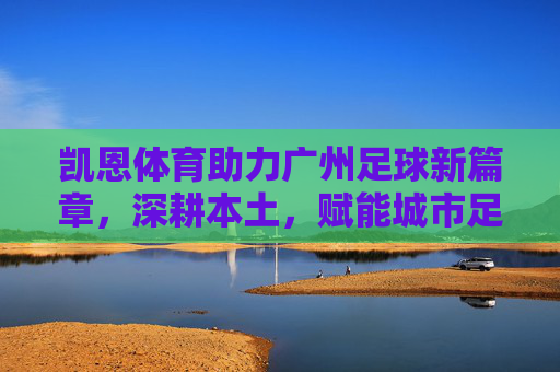 凯恩体育助力广州足球新篇章，深耕本土，赋能城市足球生态，凯恩体育助力广州足球新篇章，深耕本土赋能城市足球生态