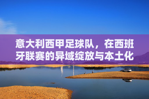 意大利西甲足球队,在西班牙联赛的异域绽放与本土化适应,意大利西甲足球队,异域绽放与本土化适应
