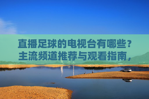 直播足球的电视台有哪些?主流频道推荐与观看指南,直播足球的电视台有哪些?主流频道推荐与观看指南