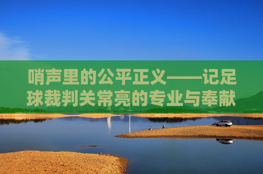 哨声里的公平正义——记足球裁判关常亮的专业与奉献，哨声里的公平正义——记足球裁判关常亮的专业与奉献