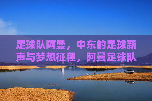 足球队阿曼,中东的足球新声与梦想征程,阿曼足球队,中东足球新声与梦想征程