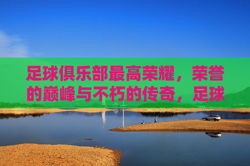 足球俱乐部最高荣耀，荣誉的巅峰与不朽的传奇，足球俱乐部最高荣耀，荣誉的巅峰与不朽的传奇