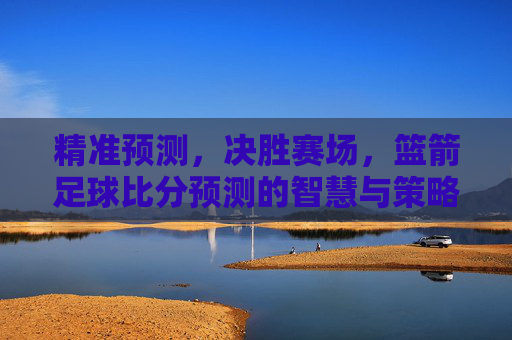 精准预测，决胜赛场，篮箭足球比分预测的智慧与策略