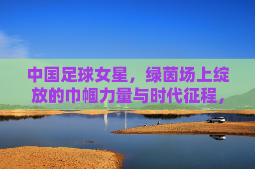 中国足球女星，绿茵场上绽放的巾帼力量与时代征程，中国足球女星，绿茵场上绽放的巾帼力量与时代征程