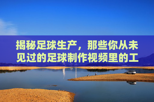 揭秘足球生产,那些你从未见过的足球制作视频里的工艺与细节