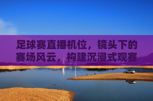 足球赛直播机位，镜头下的赛场风云，构建沉浸式观赛新体验
