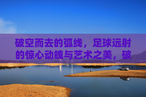 破空而去的弧线,足球远射的惊心动魄与艺术之美,破空而去的弧线,足球远射的惊心动魄与艺术之美