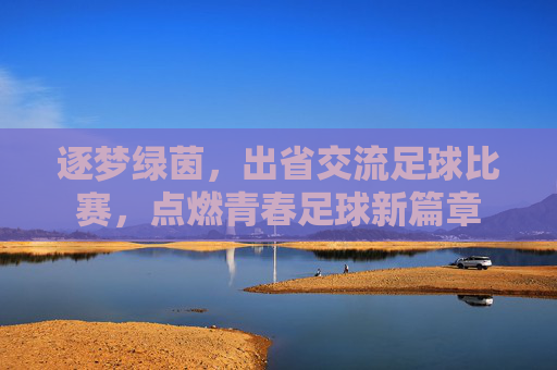逐梦绿茵,出省交流足球比赛,点燃青春足球新篇章