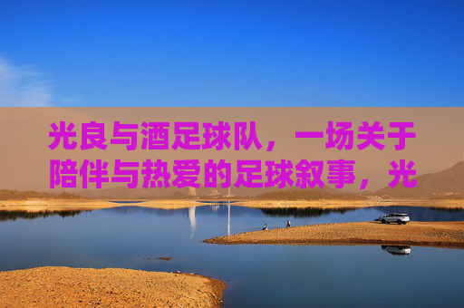 光良与酒足球队,一场关于陪伴与热爱的足球叙事,光良与酒足球队,一场关于陪伴与热爱的足球叙事